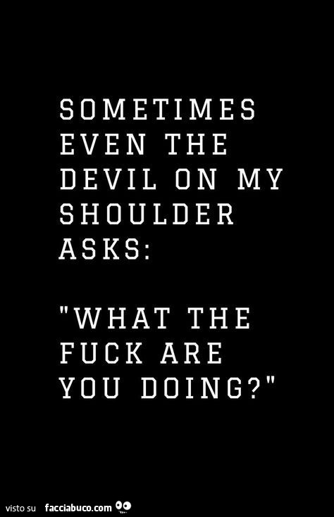 Sometimes even the devil on my shoulder asks: what the fuck are you doing?