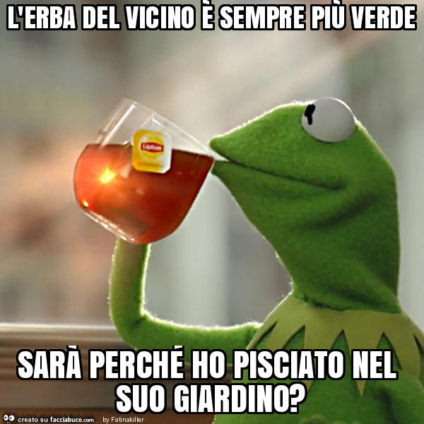 L'erba del vicino è sempre più verde sarà perché ho pisciato nel suo giardino?