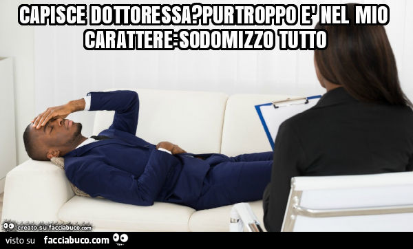 Capisce dottoressa? Purtroppo è nel mio carattere: sodomizzo tutto