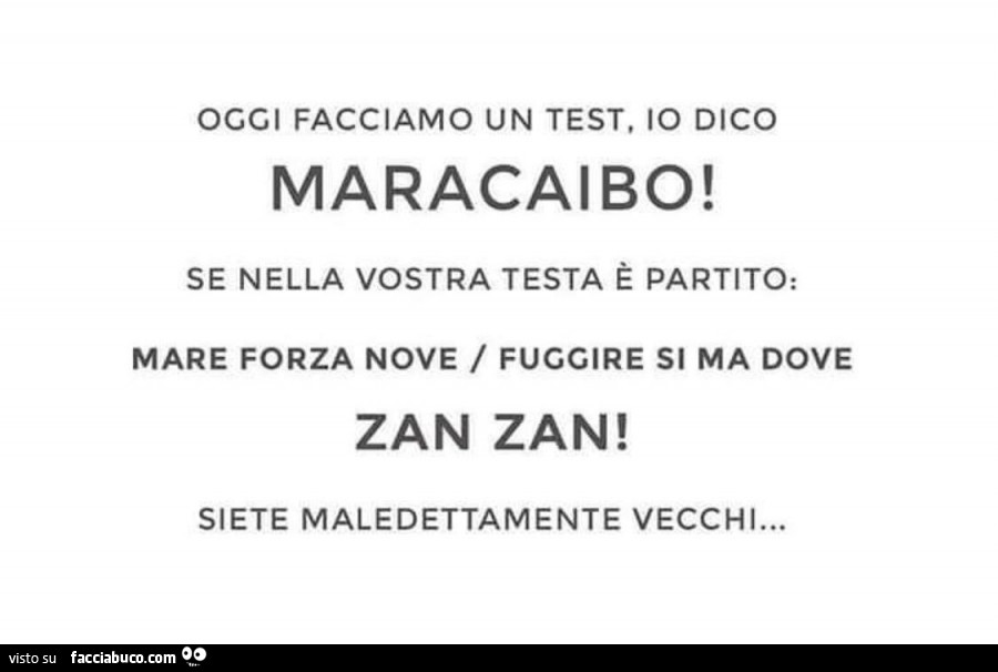 Oggi facciamo un test, io dico maracaibo! Se nella vostra testa è partito: mare forza nove / fuggire si ma dove zan zan! Siete maledettamente vecchi