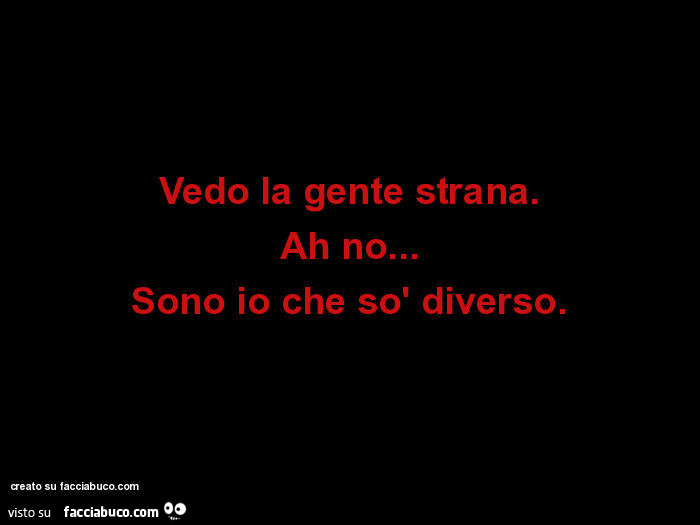 Vedo la gente strana. Ah no… sono io che sò diverso