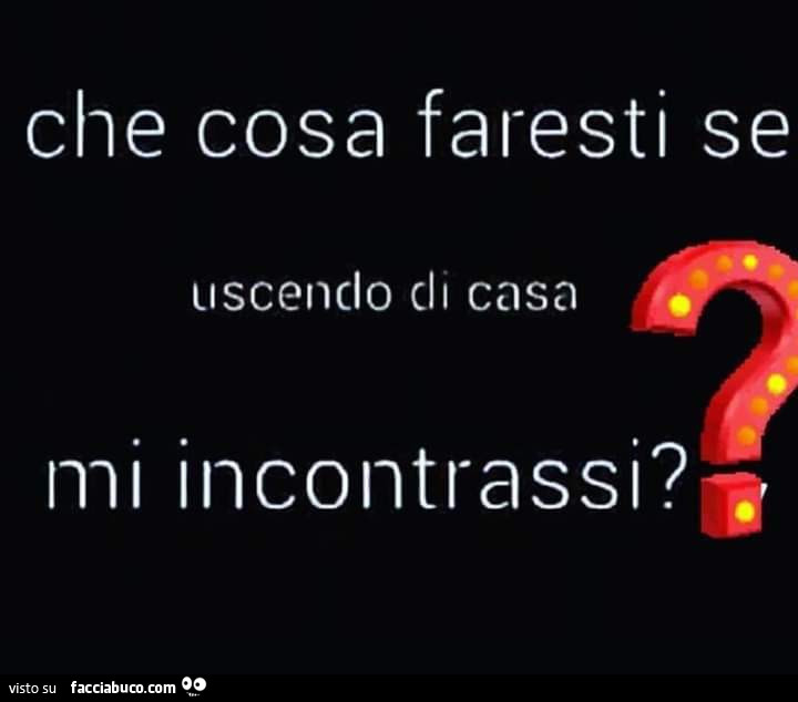 Che cosa faresti se uscendo di casa mi incontrassi?