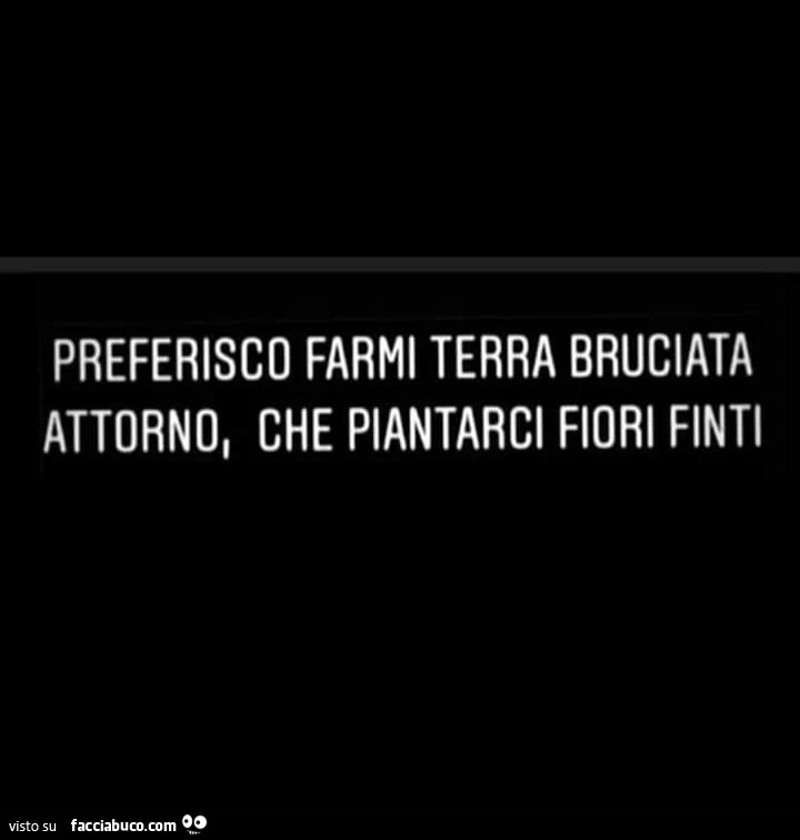 Preferisco farmi terra bruciata attorno, che piantarci fiori finti