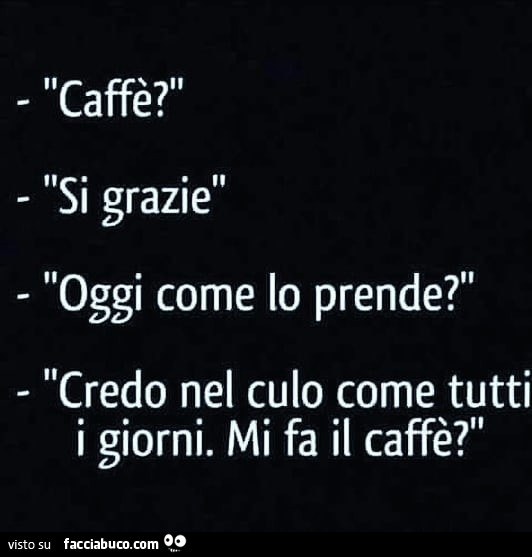 Caffè? Si grazie. Oggi come lo prende? Credo nel culo come tutti i giorni. Mi fa il caffè?