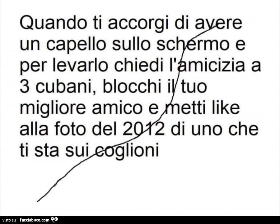 Quando ti accorgi di avere un capello sullo schermo e per levarlo chiedi l'amicizia a 3 cubani, blocchi i tuo migliore amico e metti like alla foto del 2012 di uno che ti sta sui coglioni