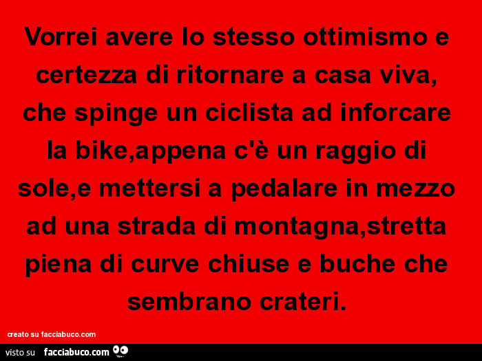 Vorrei avere lo stesso ottimismo e certezza di ritornare a casa viva, che spinge un ciclista ad inforcare la bike, appena c'è un raggio di sole, e mettersi a pedalare in mezzo ad una strada di montagna, stretta piena di curve chiuse e buche