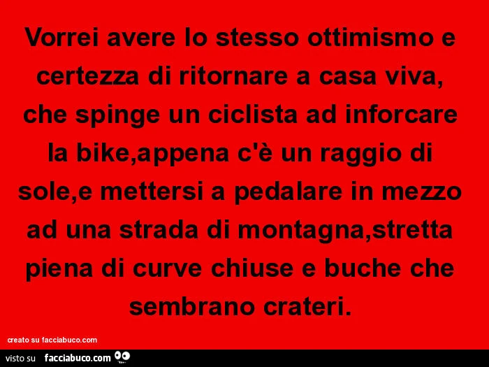 Vorrei avere lo stesso ottimismo e certezza di ritornare a casa viva, che spinge un ciclista ad inforcare la bike, appena c'è un raggio di sole, e mettersi a pedalare in mezzo ad una strada di montagna, stretta piena di curve chiuse e buche