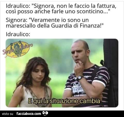 Idraulico: signora, non le faccio la fattura, così posso anche farle uno sconticino. Signora: veramente io sono un maresciallo della guardia di finanza! Idraulico: e qui la situazione cambia