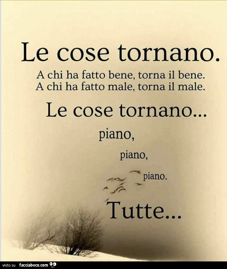 Le cose tornano. A chi ha fatto bene, torna il bene. A chi ha fatto male, torna il male. Le cose tornano… piano, piano, piano. Tutte…