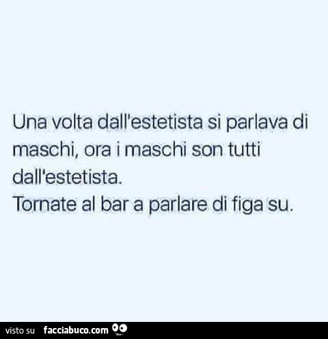 Una volta dall'estetista si parlava di maschi, ora i maschi son tutti dall'estetista. Tornate al bar a parlare di figa su