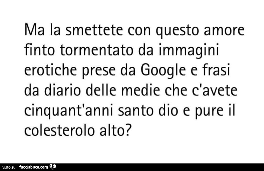 Ma la smettete con questo amore finto tormentato da immagini erotiche prese da google e frasi da diario delle medie che c'avete cinquant'anni santo dio e pure il colesterolo alto?