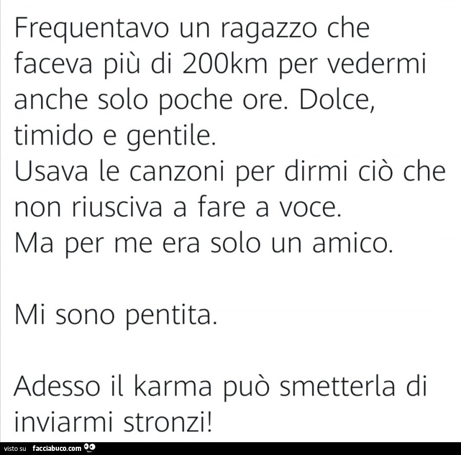 Frequentavo un ragazzo che faceva più di 200km per vedermi anche solo poche ore. Dolce, timido e gentile. Usava le canzoni per dirmi ciò che non riusciva a fare a voce. Ma per me era solo un amico. Mi sono pentita. Adesso il karma può smetterla di inviarm