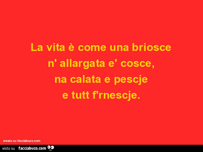 La vita è come una briosce n' allargata è cosce, na calata e pescje e tutt f'rnescje
