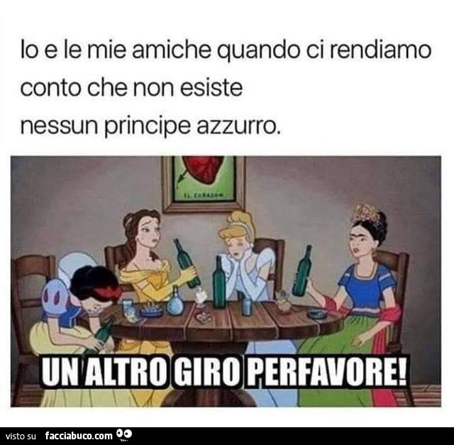 Io e le mie amiche quando ci rendiamo conto che non esiste nessun principe azzurro. Un altro giro per favore