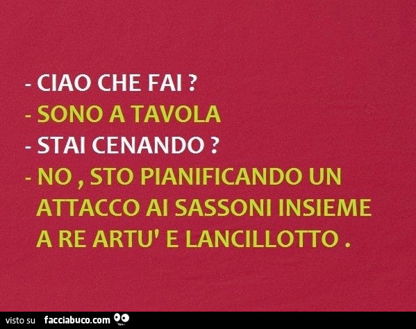 Ciao che fai? Sono a tavola stai cenando? No, sto pianificando un attacco al sassoni insieme a re artù e lancillotto