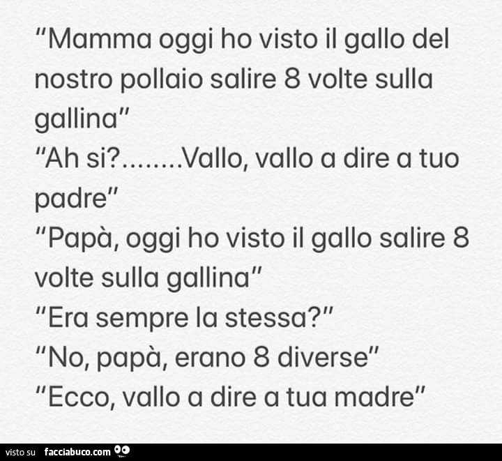 Mamma oggi ho visto il gallo del nostro pollaio salire 8 volte sulla gallina l'ah si? … Vallo, vallo a dire a tuo padre papà, oggi ho visto il gallo salire 8 volte sulla gallina era sempre la stessa? No, papà, erano 8 diverse ecco, vallo a dir