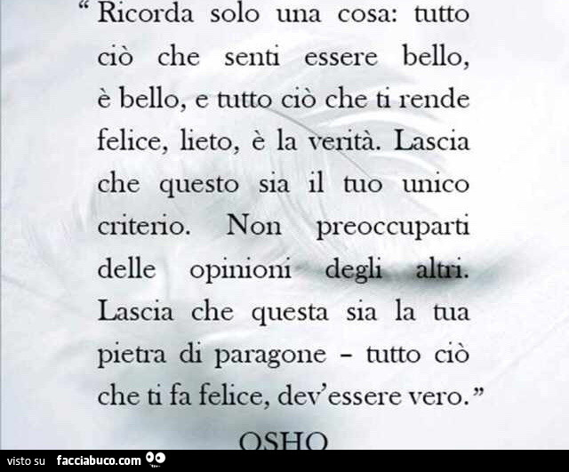 Ricorda solo una cosa: tutto ciò che senti essere bello, è bello, e tutto ciò che ti rende felice, lieto, è la verità. Lascia che questo sia il tuo unico criterio. Non preoccuparti delle opinioni degli altri