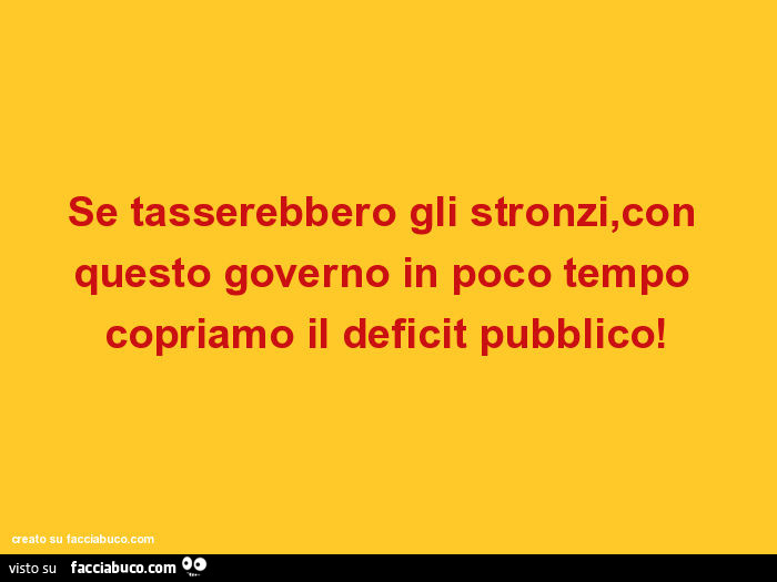 Se tasserebbero gli stronzi, con questo governo in poco tempo copriamo il deficit pubblico