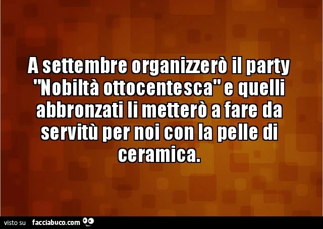A settembre organizzerò il party nobiltà ottocentesca e quelli abbronzati li metterò a fare da servitù per noi con la pelle di ceramica