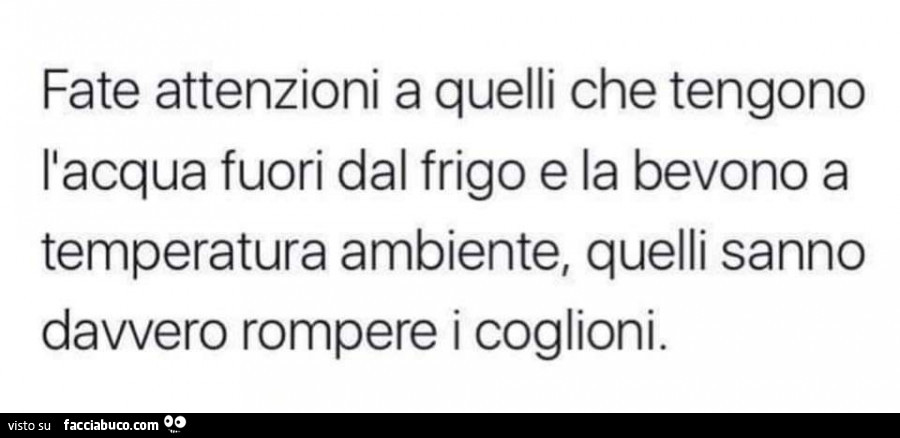 Fate attenzioni a quelli che tengono l'acqua fuori dal frigo e la bevono a temperatura ambiente, quelli sanno davvero rompere i coglioni