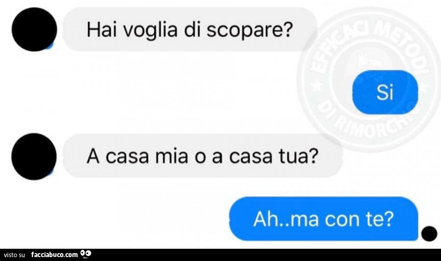 Hai voglia di scopare? Si. A casa mia o casa tua? Ah, Ma con te?