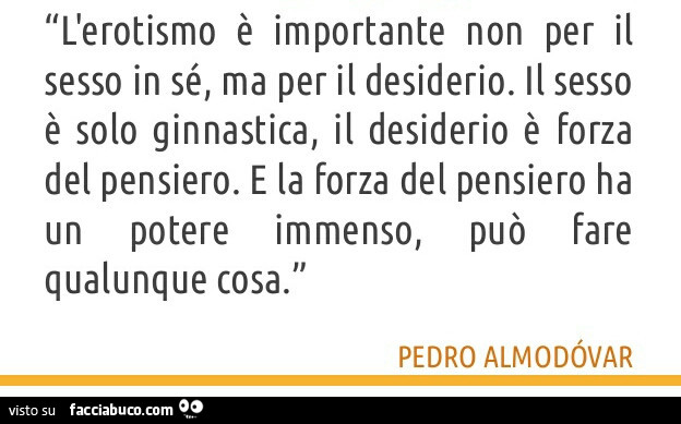 L'erotismo è importante non per il sesso in sé, ma per il desiderio. Il sesso è solo ginnastica, il desiderio è forza del pensiero. E la forza del pensiero ha può fare potere immenso, un qualunque cosa. Pedro Almodovar