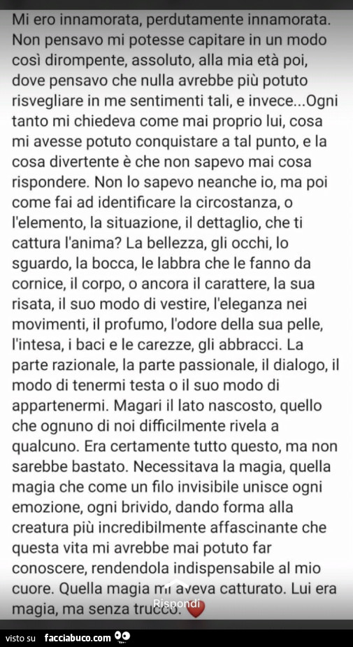 Mi ero innamorata, perdutamente innamorata. Non pensavo mi potesse capitare in un modo cosi dirompente, assoluto, alla mia età poi, dove pensavo che nulla avrebbe più potuto risvegliare in me sentimenti tali, e invece…