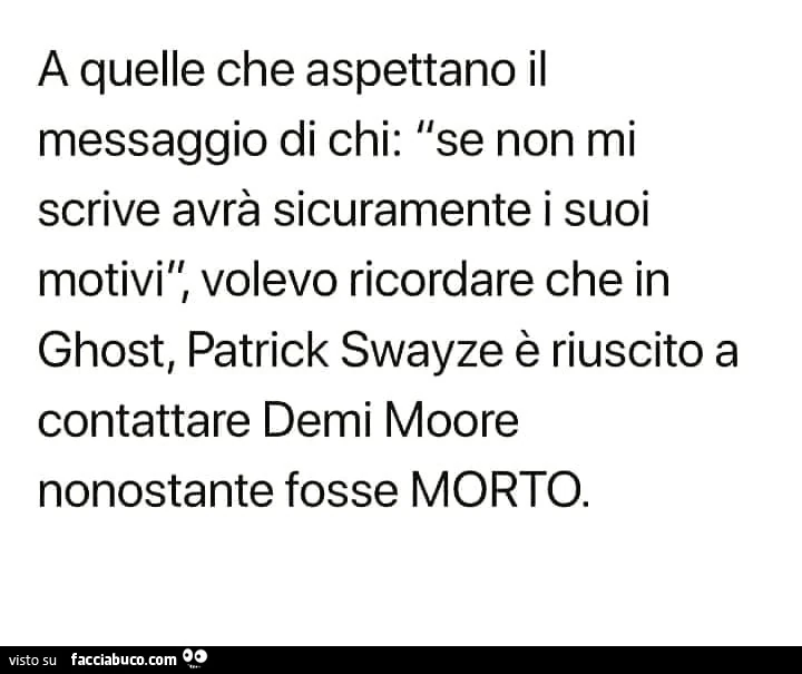 A quelle che aspettano il messaggio di chi: se non mi scrive avrà sicuramente i suoi motivi, volevo ricordare che in ghost, patrick swayze è riuscito a contattare demi moore nonostante fosse morto
