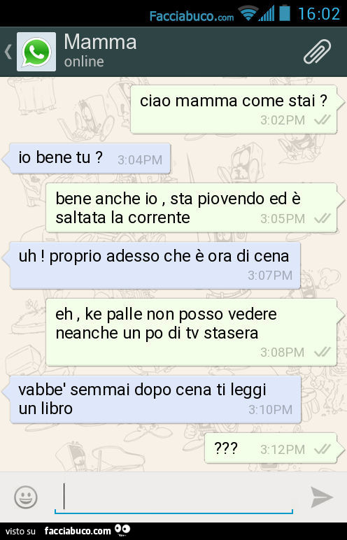 Ciao mamma come stai? Io bene tu? Bene anche io, sta piovendo ed è saltata la corrente. Uh! Proprio adesso che è ora di cena. Eh, ke palle non posso vedere neanche un po di tv stasera. Vabbè semmai dopo cena ti leggi un libro?