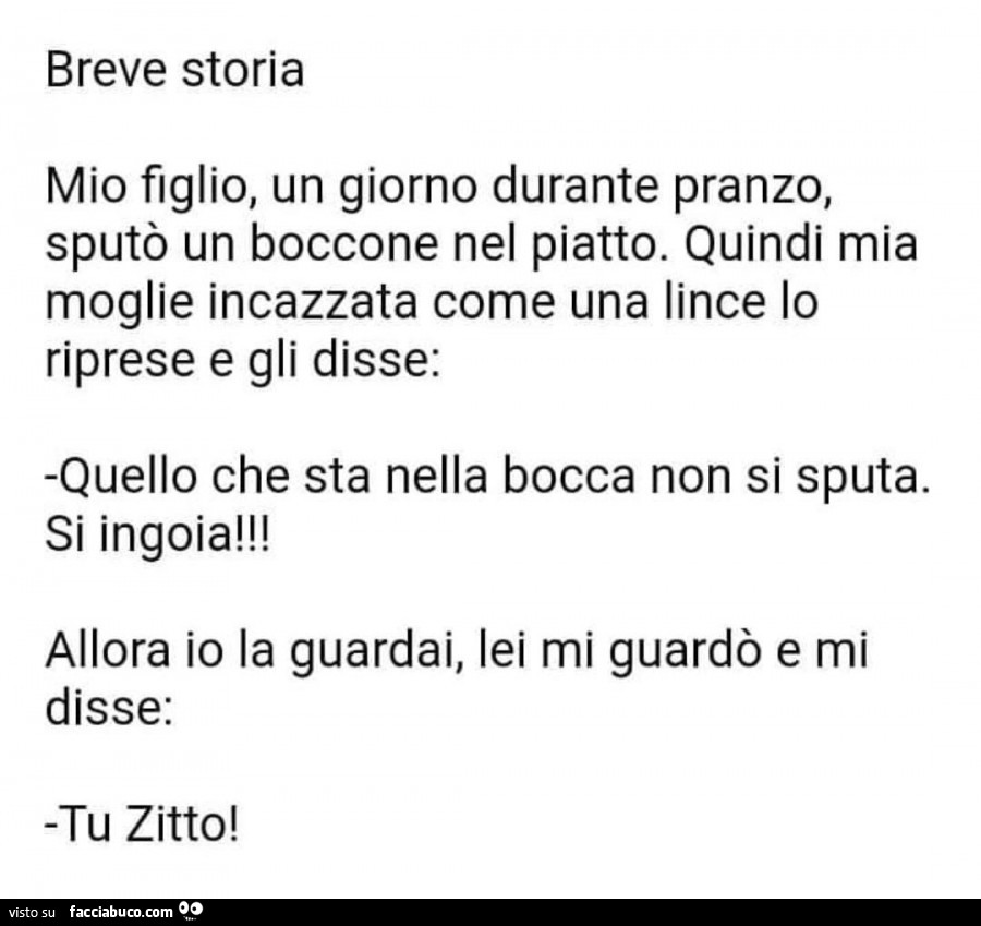 Breve storia. Mio figlio, un giorno durante pranzo, sputò un boccone nel piatto. Quindi mia moglie incazzata come una lince lo riprese e gli disse: quello che sta nella bocca non si sputa. Si ingoia! Allora io la guardai, lei mi guardò e mi disse: tu zitt