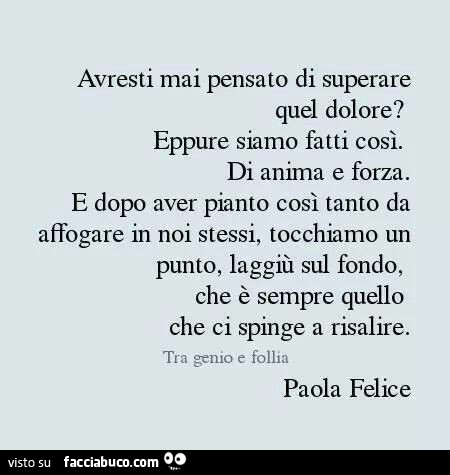 Avresti mai pensato di superare quel dolore? Eppure siamo fatti così. Di anima e forza. E dopo aver pianto così tanto da affogare in noi stessi, tocchiamo un punto, laggiù sul fondo, che è sempre quello che ci spinge a risalire