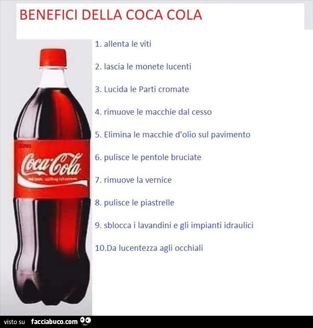 Benefici della coca cola 1. Allenta le viti 2. Lascia le monete lucenti 3. Lucida le parti cromate 4. Rimuove le macchie dal cesso 5. Elimina le macchie d'olio sul pavimento 6. Pulisce le pentole bruciate 7. Rimuove la vernice 8. Pulisce le piastrell