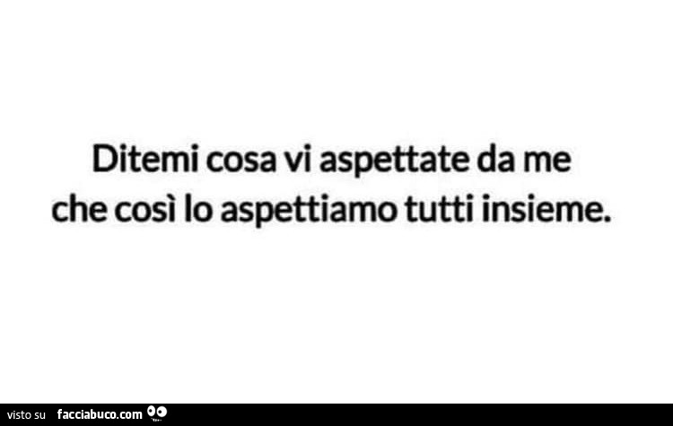 Ditemi cosa vi aspettate da me che così lo aspettiamo tutti insieme