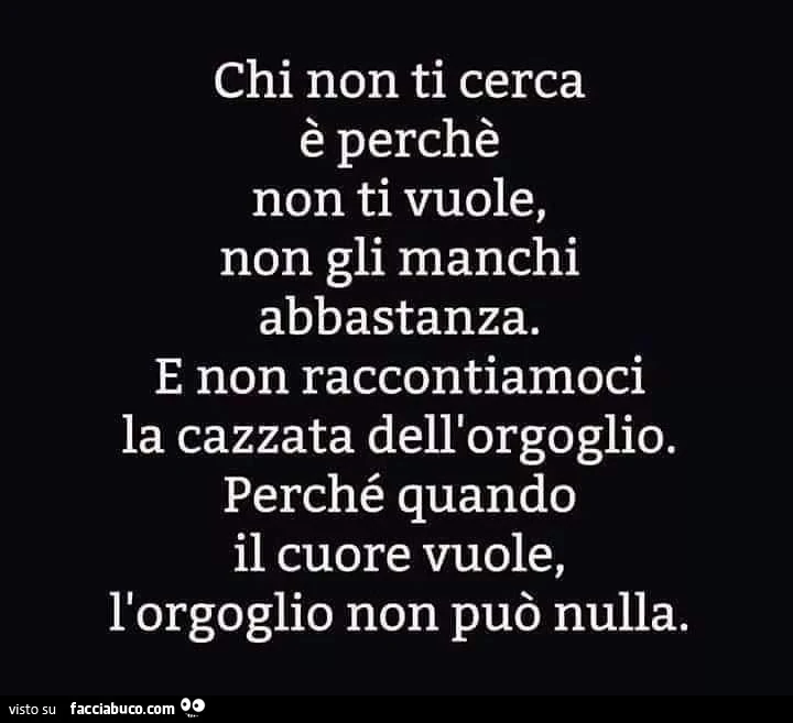 Chi non ti cerca è perchè non ti vuole, non gli manchi abbastanza. E non raccontiamoci la cazzata dell'orgoglio. Perché quando il cuore vuole, l'orgoglio non può nulla
