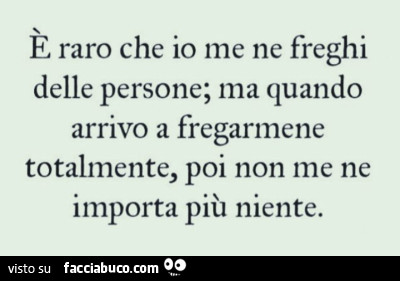 È raro che io me ne freghi delle persone; ma quando arrivo a fregarmene totalmente, poi non me ne importa più niente