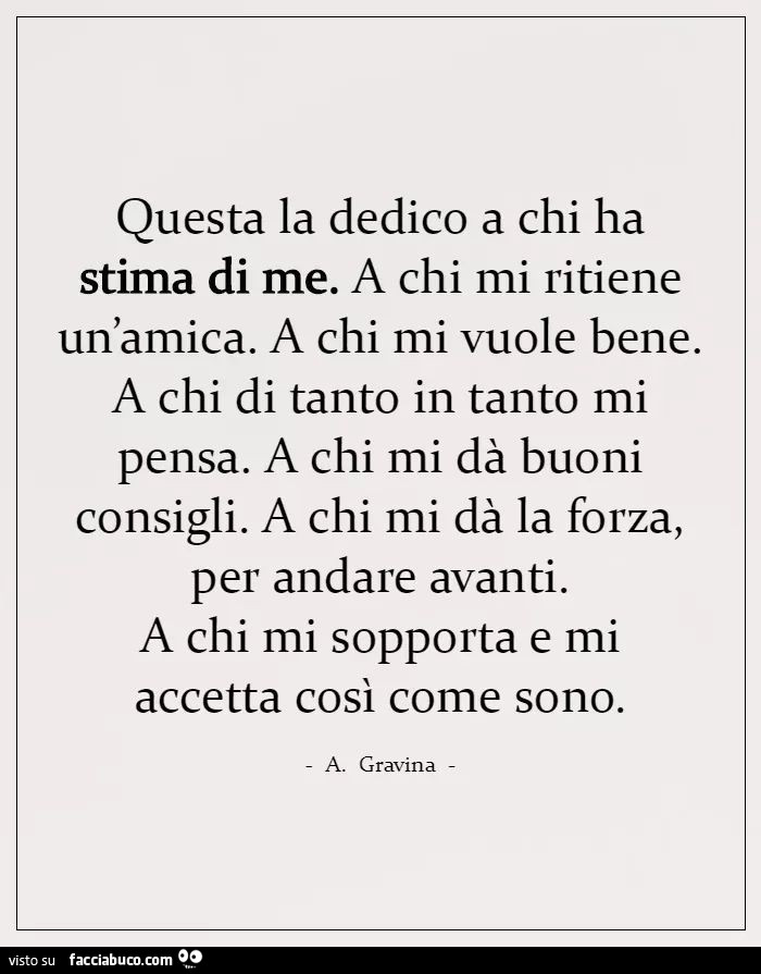 Questa la dedico a chi ha stima di me. A chi mi ritiene un'amica. A chi mi vuole bene. A chi di tanto in tanto mi pensa. A chi mi dà buoni consigli. A chi mi dà la forza, per andare avanti. A chi mi sopporta e mi accetta così come sono. A. Gravina