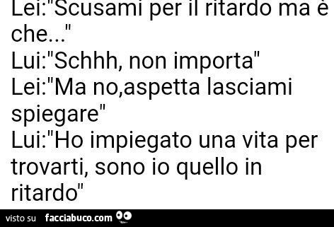 Lei: scusami per il ritardo ma è che… lui: schhh, non importa. Lei: ma no, aspetta lasciami spiegare… lui: ho impiegato una vita per trovarti, sono io quello in ritardo