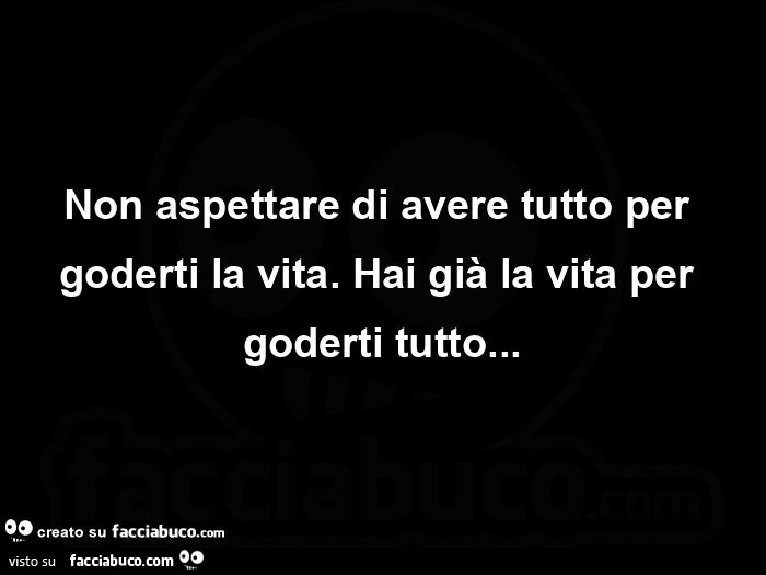 Non aspettare di avere tutto per goderti la vita. Hai già la vita per goderti tutto