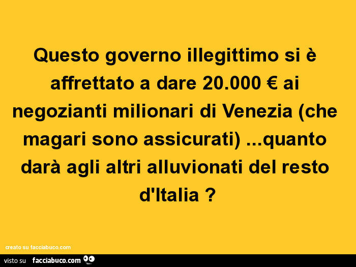 Questo governo illegittimo si è affrettato a dare 20.000 € ai negozianti milionari di venezia (che magari sono assicurati)… quanto darà agli altri alluvionati del resto d'italia?