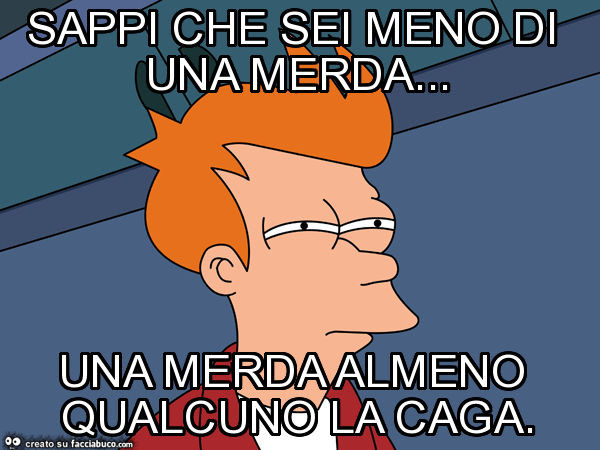 Sappi che sei meno di una merda… una merda almeno qualcuno la caga
