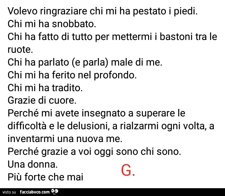 Volevo ringraziare chi mi ha pestato i piedi. Chi mi ha snobbato. Chi ha fatto di tutto per mettermi i bastoni tra le ruote. Chi ha parlato (e parla) male di me. Chi mi ha ferito nel profondo. Chi mi ha tradito. Grazie di cuore. Perché mi avete insegnato