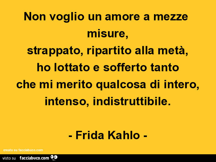 Non voglio un amore a mezze misure, strappato, ripartito alla metà, ho lottato e sofferto tanto che mi merito qualcosa di intero, intenso, indistruttibile. Frida Kahlo