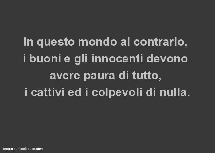 In questo mondo al contrario, i buoni e gli innocenti devono avere paura di tutto, i cattivi ed i colpevoli di nulla