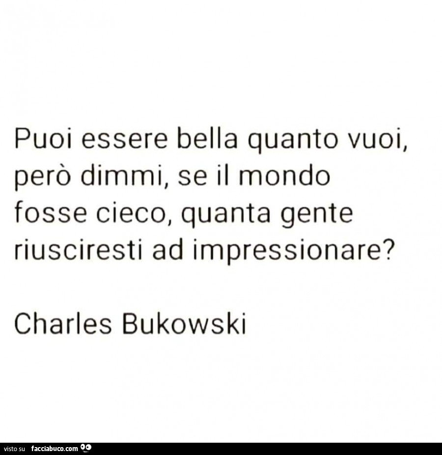 Puoi essere bella quanto vuoi, però dimmi, se il mondo fosse cieco, quanta gente riusciresti ad impressionare? Charles Bukowski