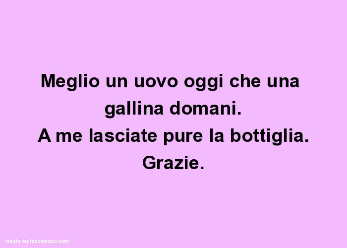 Meglio un uovo oggi che una gallina domani. A me lasciate pure la bottiglia. Grazie