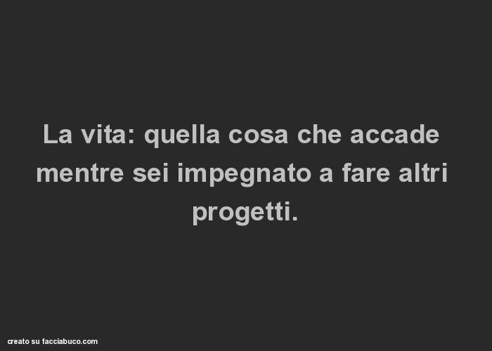 La vita: quella cosa che accade mentre sei impegnato a fare altri progetti