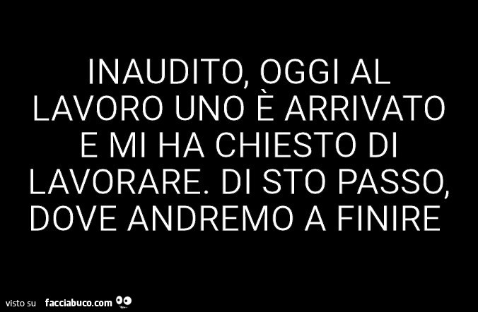 Inaudito, oggi al lavoro uno è arrivato e mi ha chiesto di lavorare. Di sto passo, dove andremo a finire