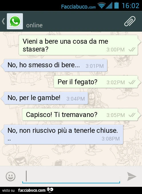 Vieni a bere una cosa da me stasera? No, ho smesso di bere&hellip; Per il fegato? No, per le gambe! Capisco! Ti tremavano? No, non riuscivo più a tenerle chiuse