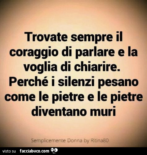 Trovate sempre il coraggio di parlare e la voglia di chiarire. Perché i silenzi pesano come le pietre e le pietre diventano muri