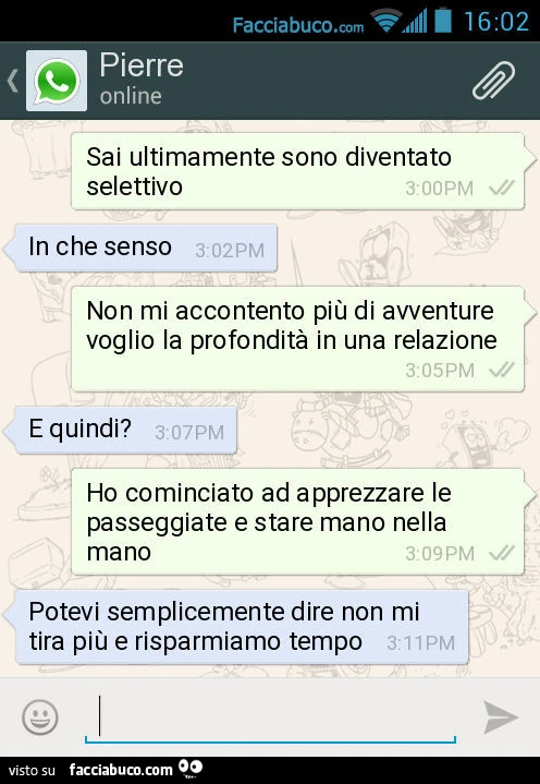Sai ultimamente sono diventato selettivo. In che senso. Non mi accontento più di avventure voglio la profondità in una relazione. E quindi? Ho cominciato ad apprezzare le passeggiate e stare mano nella mano. Potevi semplicemente dire non mi tira più e ris